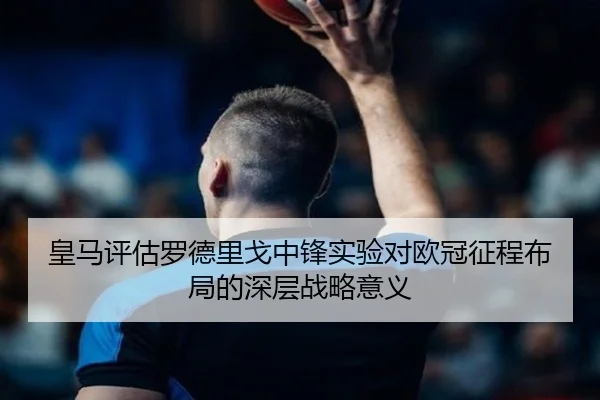 皇马评估罗德里戈中锋实验对欧冠征程布局的深层战略意义