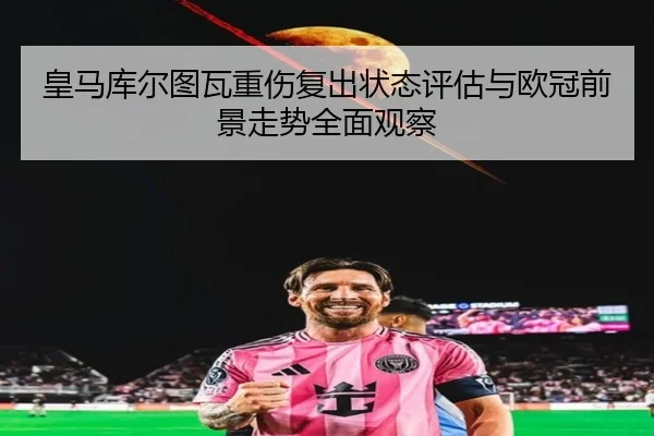皇马库尔图瓦重伤复出状态评估与欧冠前景走势全面观察
