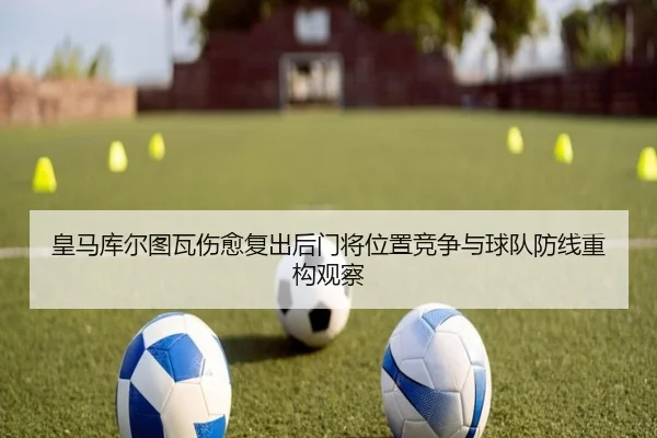 皇马库尔图瓦伤愈复出后门将位置竞争与球队防线重构观察