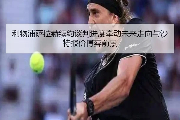 利物浦萨拉赫续约谈判进度牵动未来走向与沙特报价博弈前景