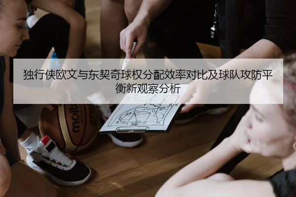 独行侠欧文与东契奇球权分配效率对比及球队攻防平衡新观察分析