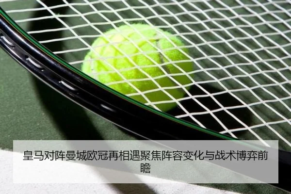 皇马对阵曼城欧冠再相遇聚焦阵容变化与战术博弈前瞻