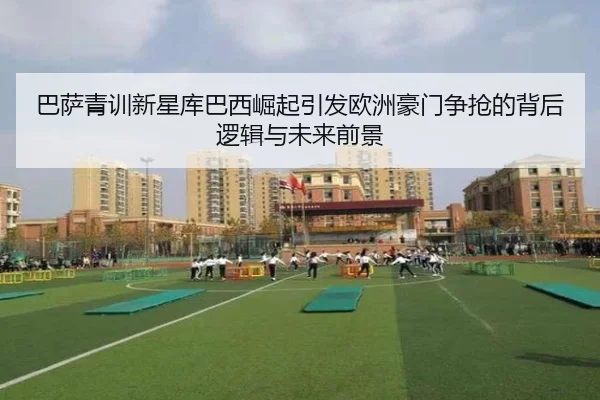 巴萨青训新星库巴西崛起引发欧洲豪门争抢的背后逻辑与未来前景